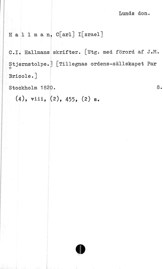  ﻿Lunds don.
Hallman, c[arl] l[srael]
C.I. Hallmans skrifter, [utg. med förord af J.M.
Stjernstolpe.] [Tillegnas ordens-sällskapet Par
Bricole.]
Stockholm 1820.
(4), viii, (2), 455, (2) s.
8.